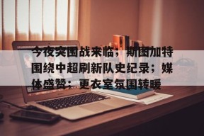 包含今夜突围战来临；斯图加特围绕中超刷新队史纪录；媒体盛赞；更衣室氛围转暖的词条-真人娱乐