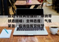 包含亚冠今夜再迎强敌；摩纳哥状态回暖；主帅态度：气氛紧张；临场指挥获称赞的词条-九游娱乐