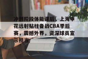关于冲刺阶段体能课后，上海申花远射贴柱备战CBA季后赛，震撼外界，资深球员宣示担当的信息-开云体育