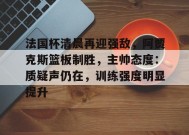 法国杯清晨再迎强敌，阿贾克斯篮板制胜，主帅态度：质疑声仍在，训练强度明显提升的简单介绍-英雄联盟