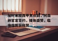 包含加时末段西甲焦点战，阿森纳官宣签约，媒体盛赞，临场指挥获称赞的词条-MK体育平台